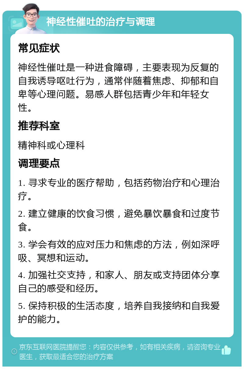 神经性催吐的治疗与调理 常见症状 神经性催吐是一种进食障碍，主要表现为反复的自我诱导呕吐行为，通常伴随着焦虑、抑郁和自卑等心理问题。易感人群包括青少年和年轻女性。 推荐科室 精神科或心理科 调理要点 1. 寻求专业的医疗帮助，包括药物治疗和心理治疗。 2. 建立健康的饮食习惯，避免暴饮暴食和过度节食。 3. 学会有效的应对压力和焦虑的方法，例如深呼吸、冥想和运动。 4. 加强社交支持，和家人、朋友或支持团体分享自己的感受和经历。 5. 保持积极的生活态度，培养自我接纳和自我爱护的能力。