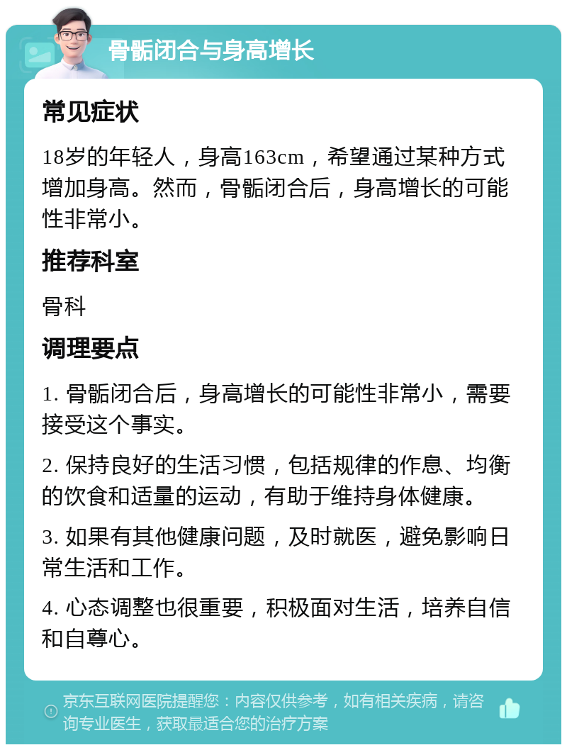 骨骺闭合与身高增长 常见症状 18岁的年轻人，身高163cm，希望通过某种方式增加身高。然而，骨骺闭合后，身高增长的可能性非常小。 推荐科室 骨科 调理要点 1. 骨骺闭合后，身高增长的可能性非常小，需要接受这个事实。 2. 保持良好的生活习惯，包括规律的作息、均衡的饮食和适量的运动，有助于维持身体健康。 3. 如果有其他健康问题，及时就医，避免影响日常生活和工作。 4. 心态调整也很重要，积极面对生活，培养自信和自尊心。