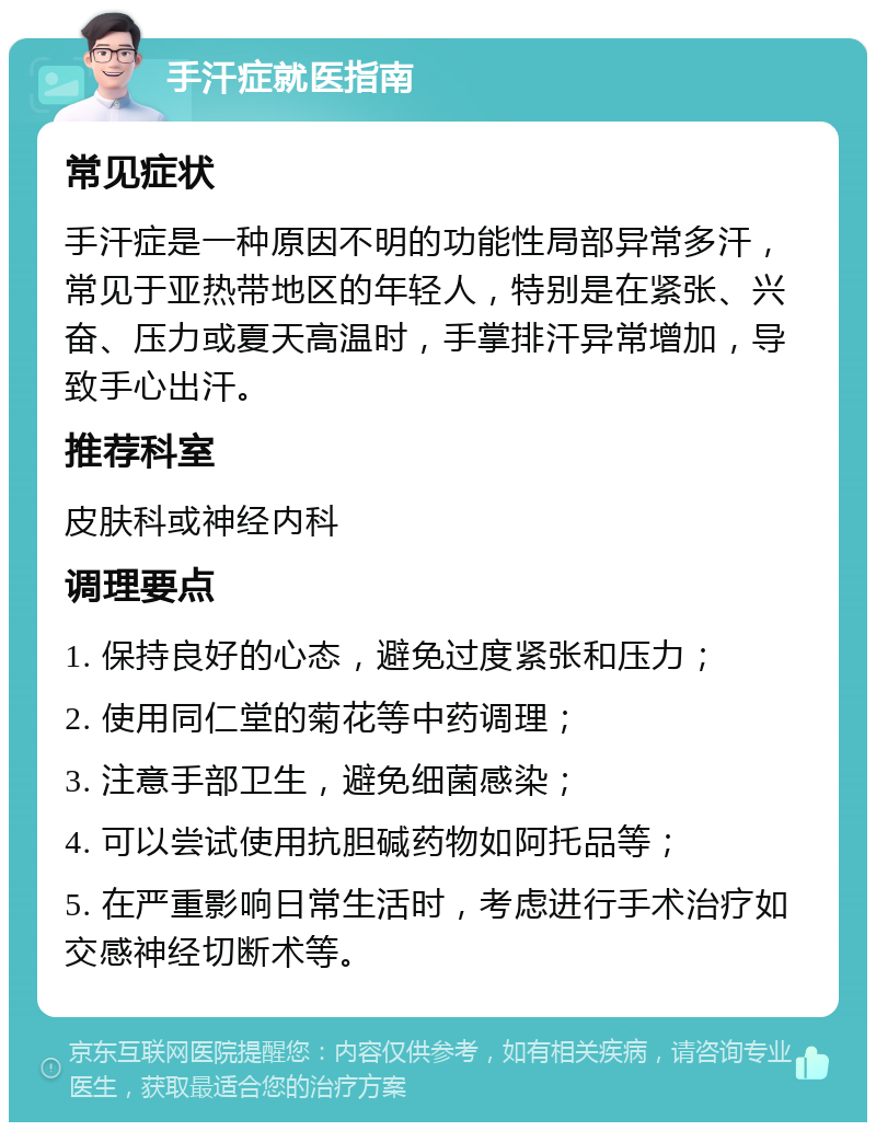 手汗症就医指南 常见症状 手汗症是一种原因不明的功能性局部异常多汗，常见于亚热带地区的年轻人，特别是在紧张、兴奋、压力或夏天高温时，手掌排汗异常增加，导致手心出汗。 推荐科室 皮肤科或神经内科 调理要点 1. 保持良好的心态，避免过度紧张和压力； 2. 使用同仁堂的菊花等中药调理； 3. 注意手部卫生，避免细菌感染； 4. 可以尝试使用抗胆碱药物如阿托品等； 5. 在严重影响日常生活时，考虑进行手术治疗如交感神经切断术等。