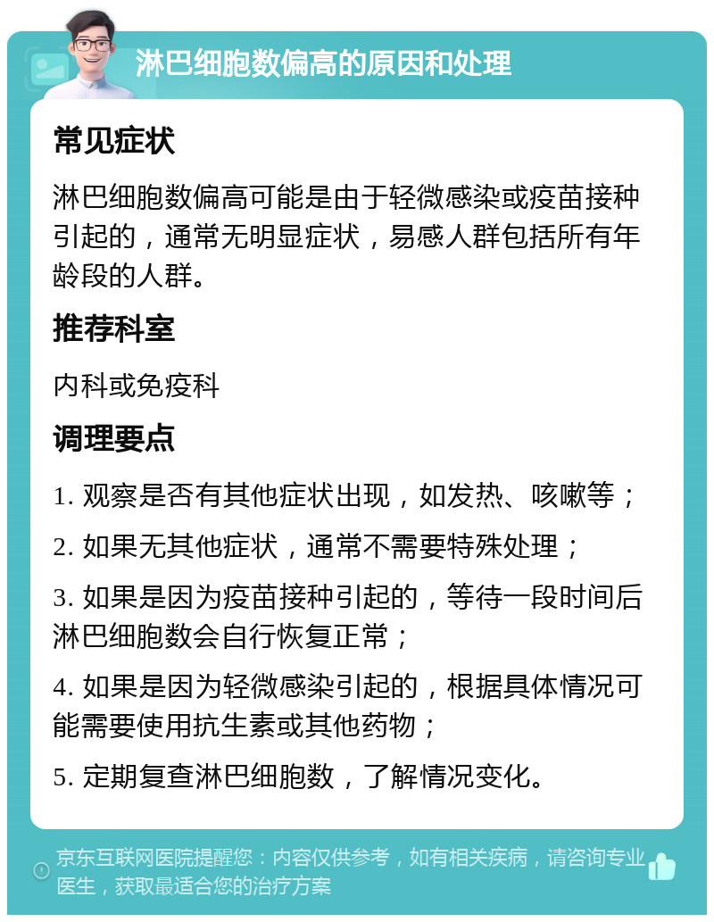 淋巴细胞数偏高的原因和处理 常见症状 淋巴细胞数偏高可能是由于轻微感染或疫苗接种引起的，通常无明显症状，易感人群包括所有年龄段的人群。 推荐科室 内科或免疫科 调理要点 1. 观察是否有其他症状出现，如发热、咳嗽等； 2. 如果无其他症状，通常不需要特殊处理； 3. 如果是因为疫苗接种引起的，等待一段时间后淋巴细胞数会自行恢复正常； 4. 如果是因为轻微感染引起的，根据具体情况可能需要使用抗生素或其他药物； 5. 定期复查淋巴细胞数，了解情况变化。