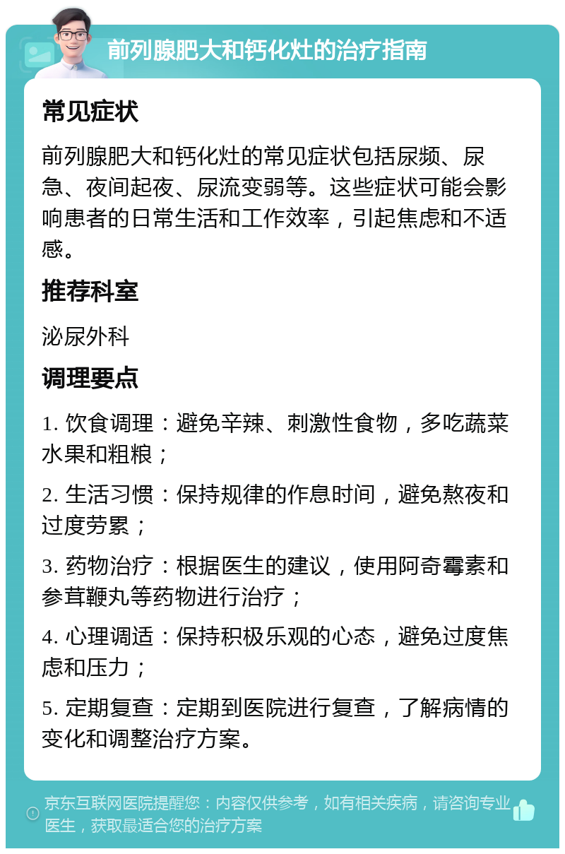 前列腺肥大和钙化灶的治疗指南 常见症状 前列腺肥大和钙化灶的常见症状包括尿频、尿急、夜间起夜、尿流变弱等。这些症状可能会影响患者的日常生活和工作效率，引起焦虑和不适感。 推荐科室 泌尿外科 调理要点 1. 饮食调理：避免辛辣、刺激性食物，多吃蔬菜水果和粗粮； 2. 生活习惯：保持规律的作息时间，避免熬夜和过度劳累； 3. 药物治疗：根据医生的建议，使用阿奇霉素和参茸鞭丸等药物进行治疗； 4. 心理调适：保持积极乐观的心态，避免过度焦虑和压力； 5. 定期复查：定期到医院进行复查，了解病情的变化和调整治疗方案。