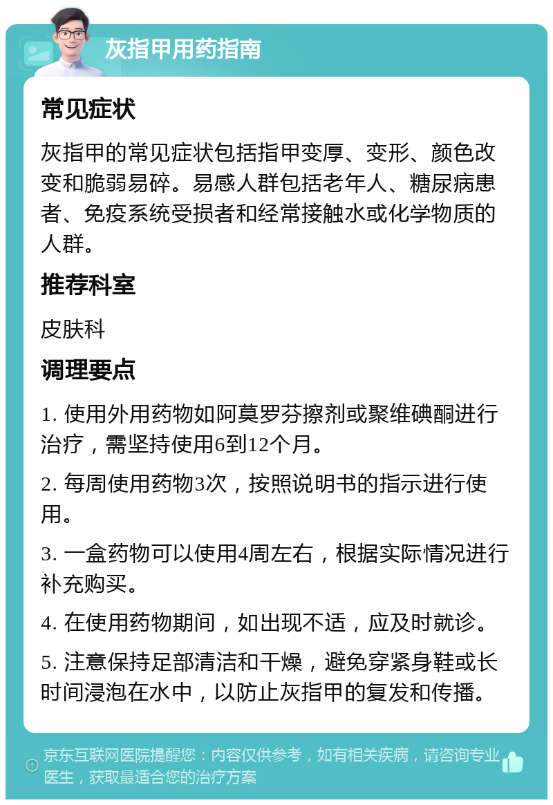 灰指甲用药指南 常见症状 灰指甲的常见症状包括指甲变厚、变形、颜色改变和脆弱易碎。易感人群包括老年人、糖尿病患者、免疫系统受损者和经常接触水或化学物质的人群。 推荐科室 皮肤科 调理要点 1. 使用外用药物如阿莫罗芬擦剂或聚维碘酮进行治疗，需坚持使用6到12个月。 2. 每周使用药物3次，按照说明书的指示进行使用。 3. 一盒药物可以使用4周左右，根据实际情况进行补充购买。 4. 在使用药物期间，如出现不适，应及时就诊。 5. 注意保持足部清洁和干燥，避免穿紧身鞋或长时间浸泡在水中，以防止灰指甲的复发和传播。