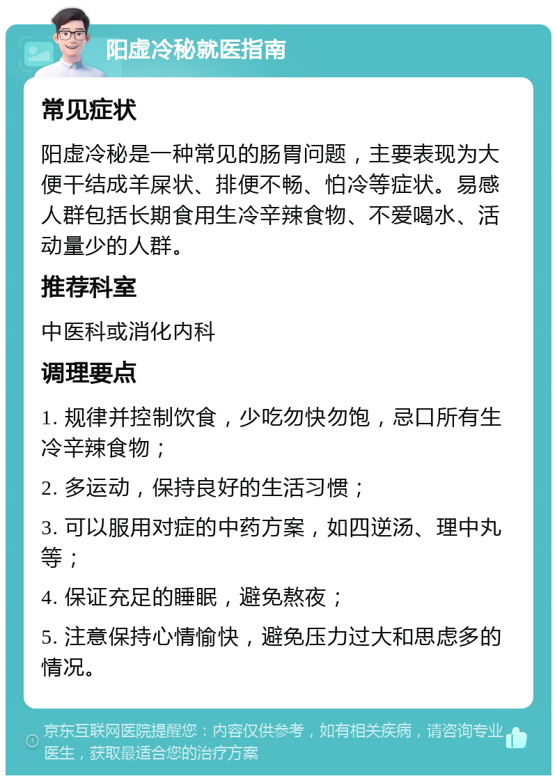 阳虚冷秘就医指南 常见症状 阳虚冷秘是一种常见的肠胃问题，主要表现为大便干结成羊屎状、排便不畅、怕冷等症状。易感人群包括长期食用生冷辛辣食物、不爱喝水、活动量少的人群。 推荐科室 中医科或消化内科 调理要点 1. 规律并控制饮食，少吃勿快勿饱，忌口所有生冷辛辣食物； 2. 多运动，保持良好的生活习惯； 3. 可以服用对症的中药方案，如四逆汤、理中丸等； 4. 保证充足的睡眠，避免熬夜； 5. 注意保持心情愉快，避免压力过大和思虑多的情况。