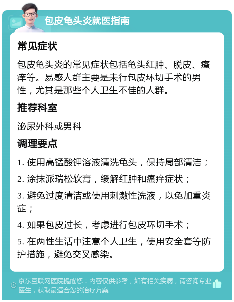 包皮龟头炎就医指南 常见症状 包皮龟头炎的常见症状包括龟头红肿、脱皮、瘙痒等。易感人群主要是未行包皮环切手术的男性，尤其是那些个人卫生不佳的人群。 推荐科室 泌尿外科或男科 调理要点 1. 使用高锰酸钾溶液清洗龟头，保持局部清洁； 2. 涂抹派瑞松软膏，缓解红肿和瘙痒症状； 3. 避免过度清洁或使用刺激性洗液，以免加重炎症； 4. 如果包皮过长，考虑进行包皮环切手术； 5. 在两性生活中注意个人卫生，使用安全套等防护措施，避免交叉感染。