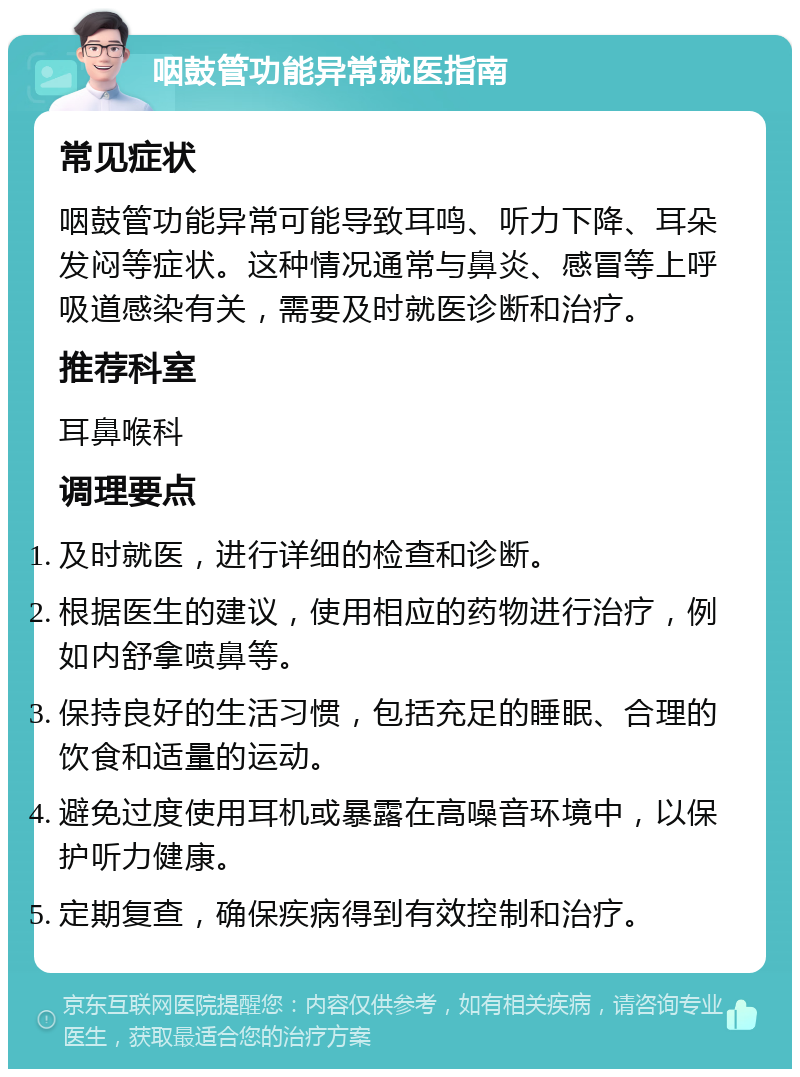 咽鼓管功能异常就医指南 常见症状 咽鼓管功能异常可能导致耳鸣、听力下降、耳朵发闷等症状。这种情况通常与鼻炎、感冒等上呼吸道感染有关，需要及时就医诊断和治疗。 推荐科室 耳鼻喉科 调理要点 及时就医，进行详细的检查和诊断。 根据医生的建议，使用相应的药物进行治疗，例如内舒拿喷鼻等。 保持良好的生活习惯，包括充足的睡眠、合理的饮食和适量的运动。 避免过度使用耳机或暴露在高噪音环境中，以保护听力健康。 定期复查，确保疾病得到有效控制和治疗。