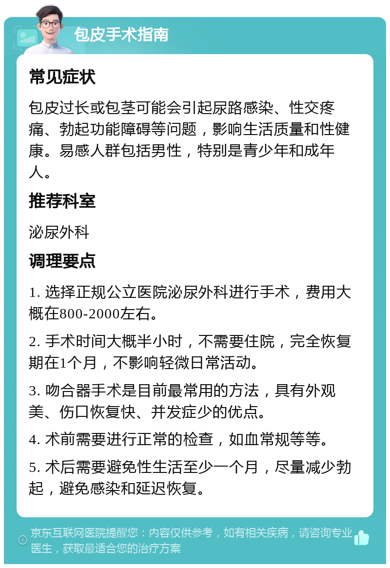 包皮手术指南 常见症状 包皮过长或包茎可能会引起尿路感染、性交疼痛、勃起功能障碍等问题，影响生活质量和性健康。易感人群包括男性，特别是青少年和成年人。 推荐科室 泌尿外科 调理要点 1. 选择正规公立医院泌尿外科进行手术，费用大概在800-2000左右。 2. 手术时间大概半小时，不需要住院，完全恢复期在1个月，不影响轻微日常活动。 3. 吻合器手术是目前最常用的方法，具有外观美、伤口恢复快、并发症少的优点。 4. 术前需要进行正常的检查，如血常规等等。 5. 术后需要避免性生活至少一个月，尽量减少勃起，避免感染和延迟恢复。