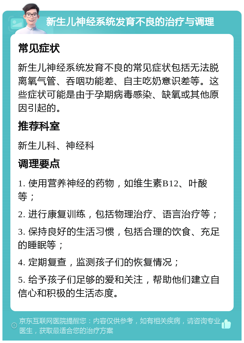 新生儿神经系统发育不良的治疗与调理 常见症状 新生儿神经系统发育不良的常见症状包括无法脱离氧气管、吞咽功能差、自主吃奶意识差等。这些症状可能是由于孕期病毒感染、缺氧或其他原因引起的。 推荐科室 新生儿科、神经科 调理要点 1. 使用营养神经的药物，如维生素B12、叶酸等； 2. 进行康复训练，包括物理治疗、语言治疗等； 3. 保持良好的生活习惯，包括合理的饮食、充足的睡眠等； 4. 定期复查，监测孩子们的恢复情况； 5. 给予孩子们足够的爱和关注，帮助他们建立自信心和积极的生活态度。