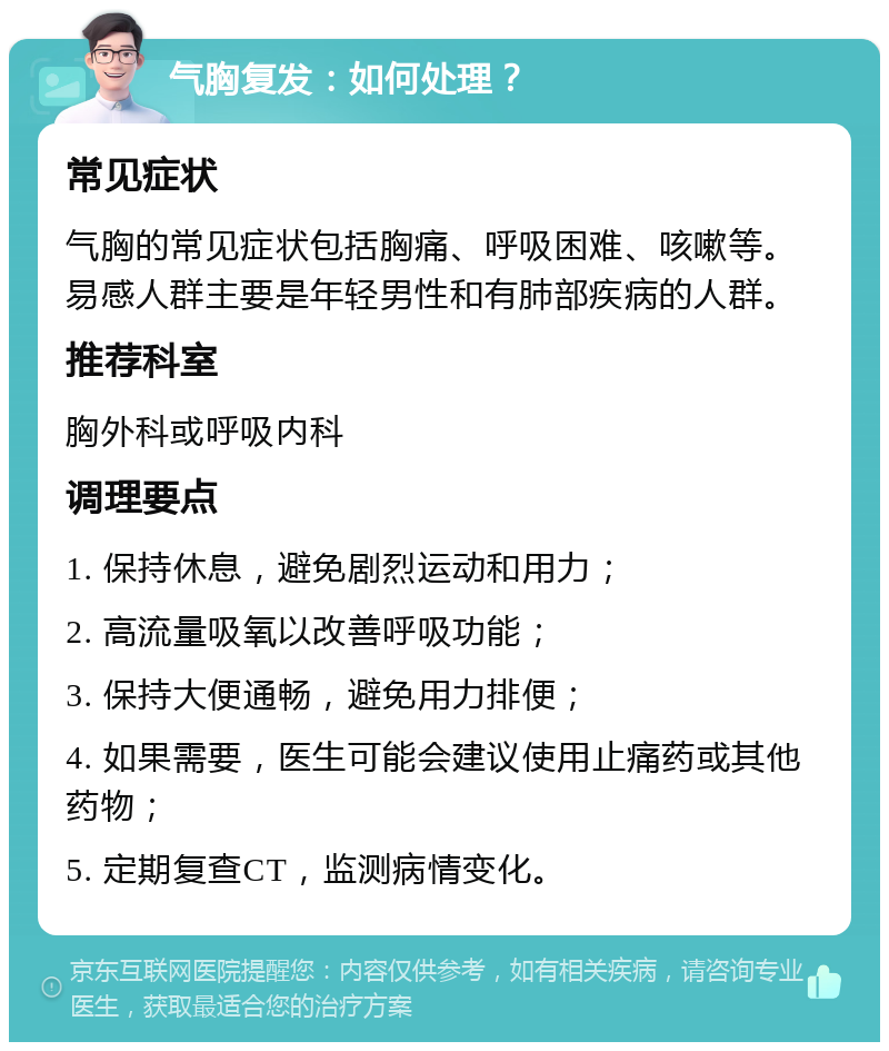 气胸复发：如何处理？ 常见症状 气胸的常见症状包括胸痛、呼吸困难、咳嗽等。易感人群主要是年轻男性和有肺部疾病的人群。 推荐科室 胸外科或呼吸内科 调理要点 1. 保持休息，避免剧烈运动和用力； 2. 高流量吸氧以改善呼吸功能； 3. 保持大便通畅，避免用力排便； 4. 如果需要，医生可能会建议使用止痛药或其他药物； 5. 定期复查CT，监测病情变化。