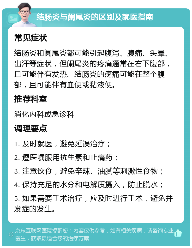 结肠炎与阑尾炎的区别及就医指南 常见症状 结肠炎和阑尾炎都可能引起腹泻、腹痛、头晕、出汗等症状，但阑尾炎的疼痛通常在右下腹部，且可能伴有发热。结肠炎的疼痛可能在整个腹部，且可能伴有血便或黏液便。 推荐科室 消化内科或急诊科 调理要点 1. 及时就医，避免延误治疗； 2. 遵医嘱服用抗生素和止痛药； 3. 注意饮食，避免辛辣、油腻等刺激性食物； 4. 保持充足的水分和电解质摄入，防止脱水； 5. 如果需要手术治疗，应及时进行手术，避免并发症的发生。