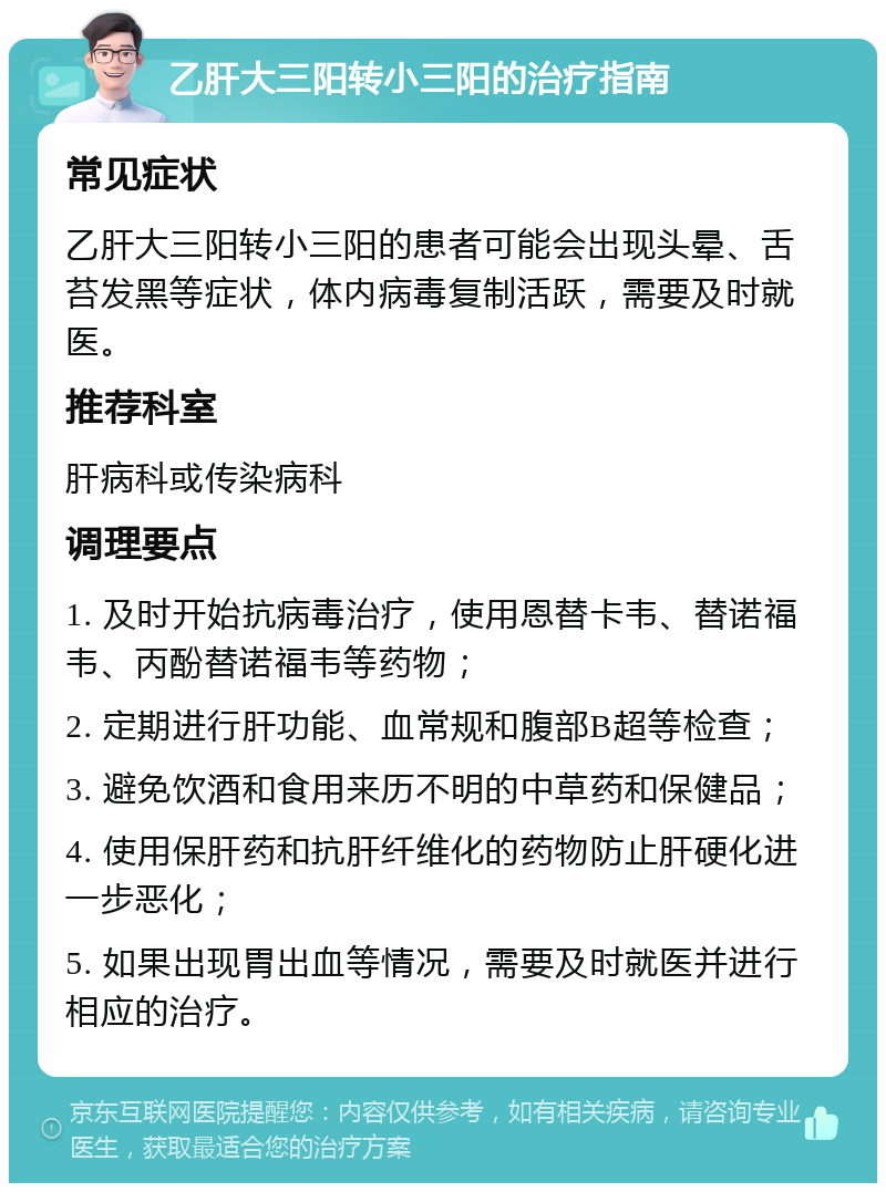 乙肝大三阳转小三阳的治疗指南 常见症状 乙肝大三阳转小三阳的患者可能会出现头晕、舌苔发黑等症状，体内病毒复制活跃，需要及时就医。 推荐科室 肝病科或传染病科 调理要点 1. 及时开始抗病毒治疗，使用恩替卡韦、替诺福韦、丙酚替诺福韦等药物； 2. 定期进行肝功能、血常规和腹部B超等检查； 3. 避免饮酒和食用来历不明的中草药和保健品； 4. 使用保肝药和抗肝纤维化的药物防止肝硬化进一步恶化； 5. 如果出现胃出血等情况，需要及时就医并进行相应的治疗。