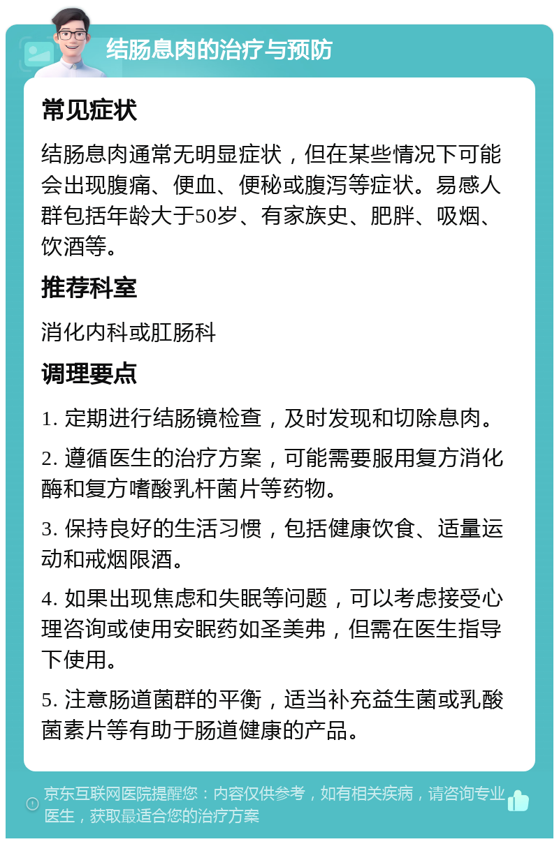 结肠息肉的治疗与预防 常见症状 结肠息肉通常无明显症状，但在某些情况下可能会出现腹痛、便血、便秘或腹泻等症状。易感人群包括年龄大于50岁、有家族史、肥胖、吸烟、饮酒等。 推荐科室 消化内科或肛肠科 调理要点 1. 定期进行结肠镜检查，及时发现和切除息肉。 2. 遵循医生的治疗方案，可能需要服用复方消化酶和复方嗜酸乳杆菌片等药物。 3. 保持良好的生活习惯，包括健康饮食、适量运动和戒烟限酒。 4. 如果出现焦虑和失眠等问题，可以考虑接受心理咨询或使用安眠药如圣美弗，但需在医生指导下使用。 5. 注意肠道菌群的平衡，适当补充益生菌或乳酸菌素片等有助于肠道健康的产品。