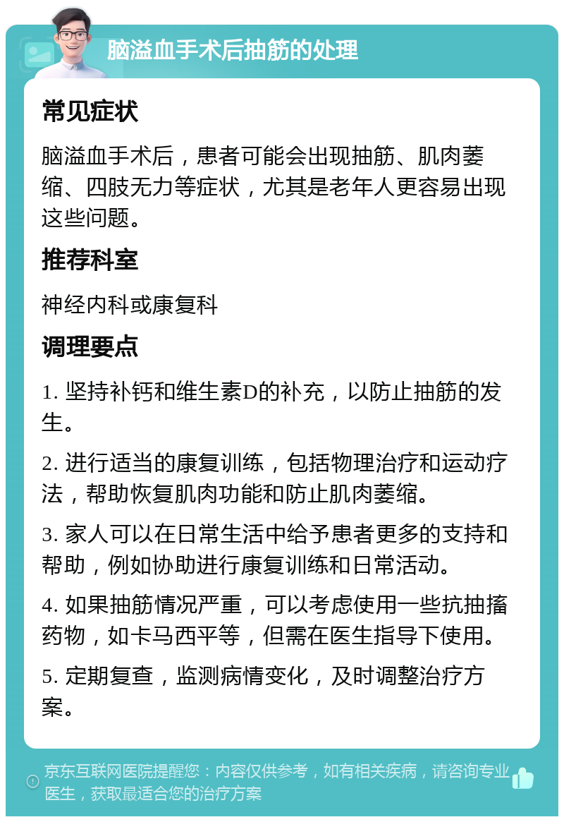 脑溢血手术后抽筋的处理 常见症状 脑溢血手术后，患者可能会出现抽筋、肌肉萎缩、四肢无力等症状，尤其是老年人更容易出现这些问题。 推荐科室 神经内科或康复科 调理要点 1. 坚持补钙和维生素D的补充，以防止抽筋的发生。 2. 进行适当的康复训练，包括物理治疗和运动疗法，帮助恢复肌肉功能和防止肌肉萎缩。 3. 家人可以在日常生活中给予患者更多的支持和帮助，例如协助进行康复训练和日常活动。 4. 如果抽筋情况严重，可以考虑使用一些抗抽搐药物，如卡马西平等，但需在医生指导下使用。 5. 定期复查，监测病情变化，及时调整治疗方案。