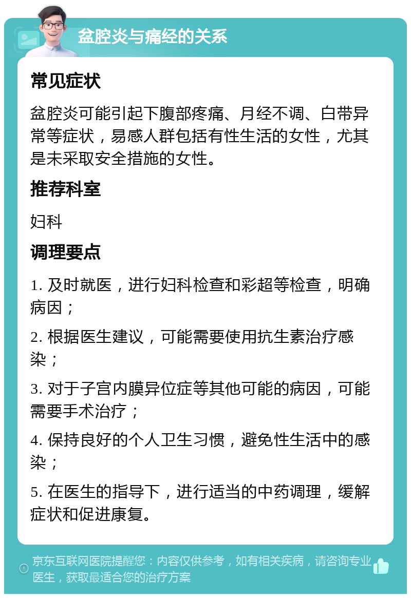 盆腔炎与痛经的关系 常见症状 盆腔炎可能引起下腹部疼痛、月经不调、白带异常等症状，易感人群包括有性生活的女性，尤其是未采取安全措施的女性。 推荐科室 妇科 调理要点 1. 及时就医，进行妇科检查和彩超等检查，明确病因； 2. 根据医生建议，可能需要使用抗生素治疗感染； 3. 对于子宫内膜异位症等其他可能的病因，可能需要手术治疗； 4. 保持良好的个人卫生习惯，避免性生活中的感染； 5. 在医生的指导下，进行适当的中药调理，缓解症状和促进康复。