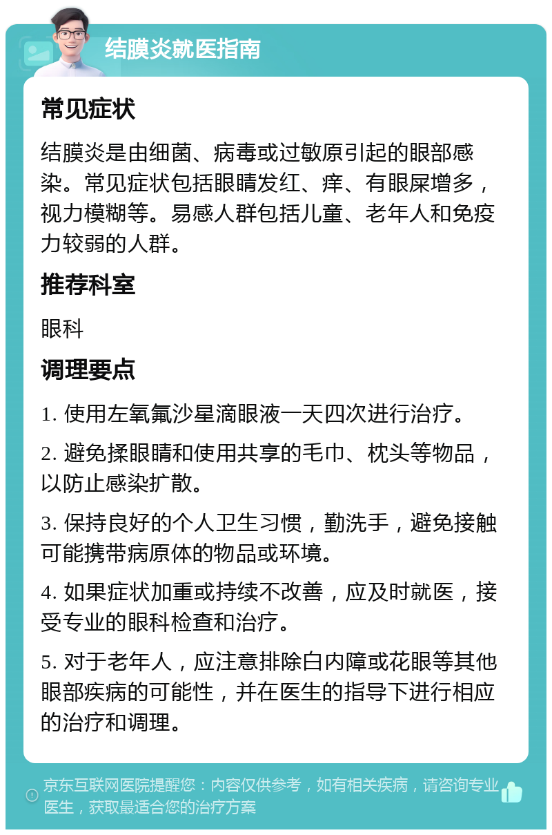 结膜炎就医指南 常见症状 结膜炎是由细菌、病毒或过敏原引起的眼部感染。常见症状包括眼睛发红、痒、有眼屎增多，视力模糊等。易感人群包括儿童、老年人和免疫力较弱的人群。 推荐科室 眼科 调理要点 1. 使用左氧氟沙星滴眼液一天四次进行治疗。 2. 避免揉眼睛和使用共享的毛巾、枕头等物品，以防止感染扩散。 3. 保持良好的个人卫生习惯，勤洗手，避免接触可能携带病原体的物品或环境。 4. 如果症状加重或持续不改善，应及时就医，接受专业的眼科检查和治疗。 5. 对于老年人，应注意排除白内障或花眼等其他眼部疾病的可能性，并在医生的指导下进行相应的治疗和调理。