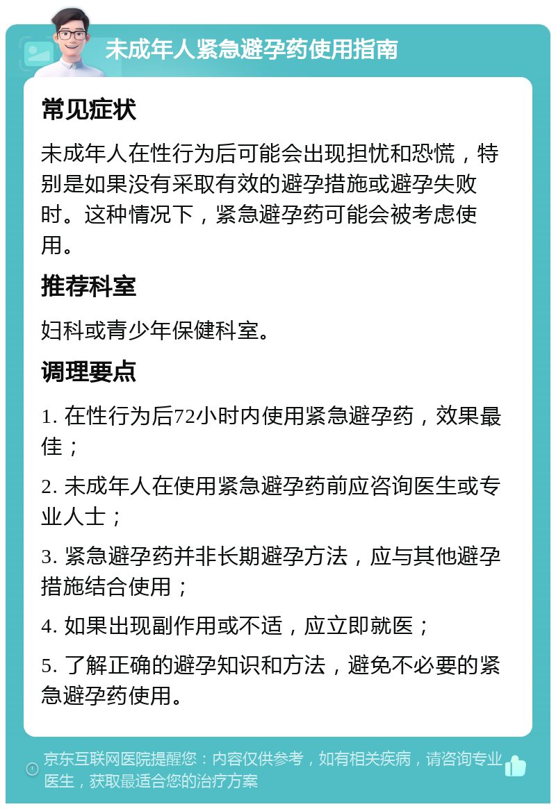 未成年人紧急避孕药使用指南 常见症状 未成年人在性行为后可能会出现担忧和恐慌，特别是如果没有采取有效的避孕措施或避孕失败时。这种情况下，紧急避孕药可能会被考虑使用。 推荐科室 妇科或青少年保健科室。 调理要点 1. 在性行为后72小时内使用紧急避孕药，效果最佳； 2. 未成年人在使用紧急避孕药前应咨询医生或专业人士； 3. 紧急避孕药并非长期避孕方法，应与其他避孕措施结合使用； 4. 如果出现副作用或不适，应立即就医； 5. 了解正确的避孕知识和方法，避免不必要的紧急避孕药使用。