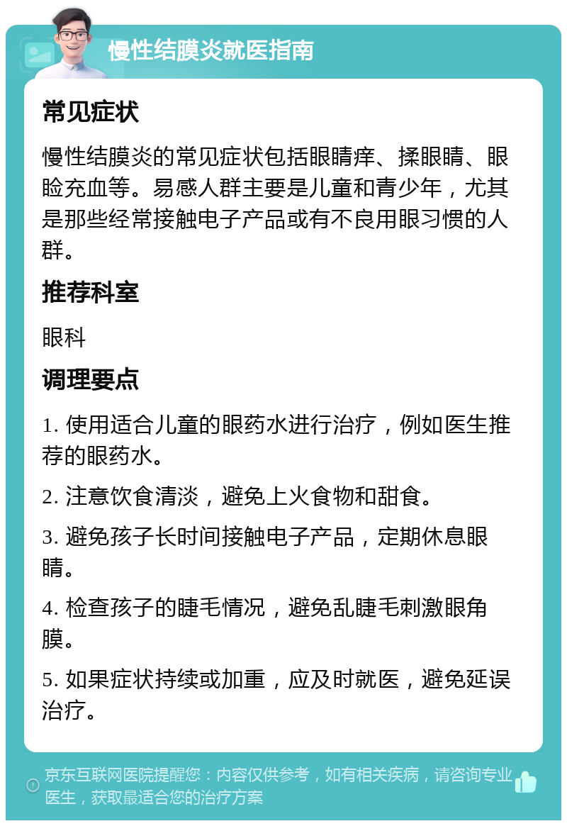 慢性结膜炎就医指南 常见症状 慢性结膜炎的常见症状包括眼睛痒、揉眼睛、眼睑充血等。易感人群主要是儿童和青少年，尤其是那些经常接触电子产品或有不良用眼习惯的人群。 推荐科室 眼科 调理要点 1. 使用适合儿童的眼药水进行治疗，例如医生推荐的眼药水。 2. 注意饮食清淡，避免上火食物和甜食。 3. 避免孩子长时间接触电子产品，定期休息眼睛。 4. 检查孩子的睫毛情况，避免乱睫毛刺激眼角膜。 5. 如果症状持续或加重，应及时就医，避免延误治疗。