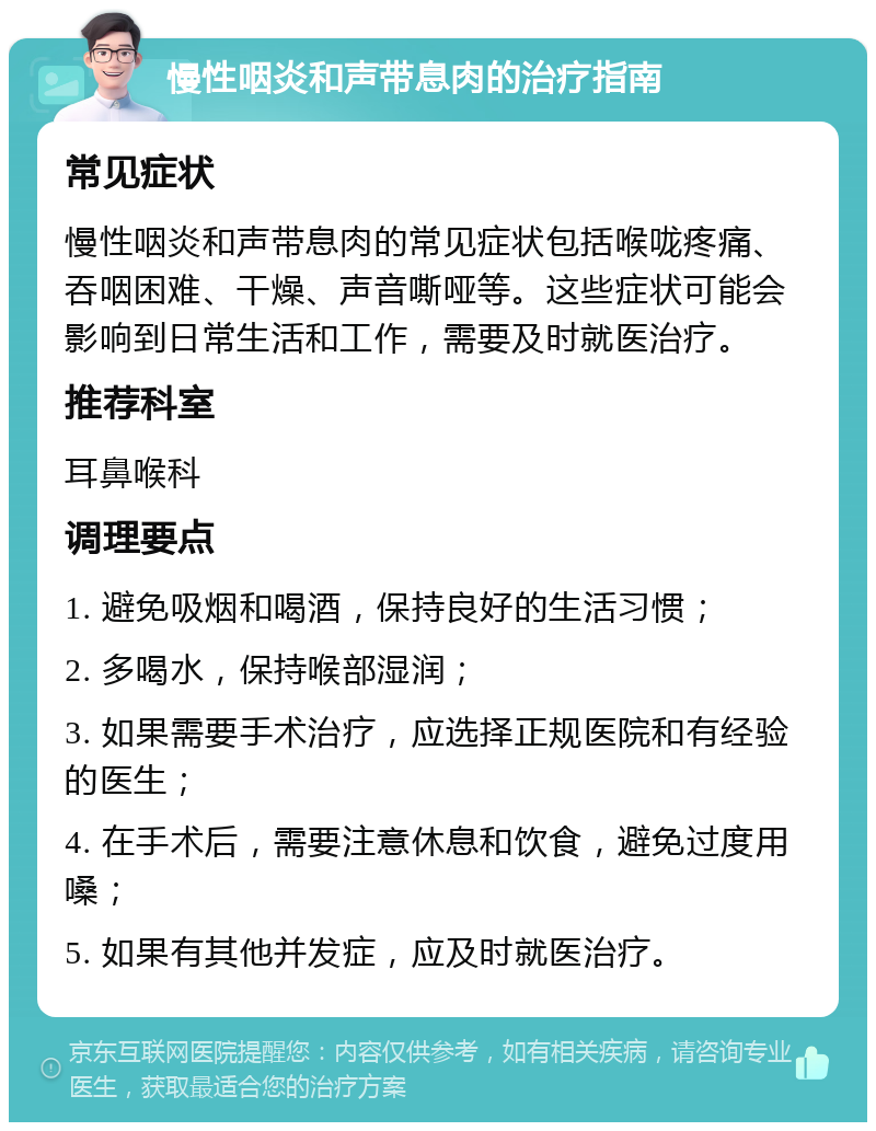 慢性咽炎和声带息肉的治疗指南 常见症状 慢性咽炎和声带息肉的常见症状包括喉咙疼痛、吞咽困难、干燥、声音嘶哑等。这些症状可能会影响到日常生活和工作，需要及时就医治疗。 推荐科室 耳鼻喉科 调理要点 1. 避免吸烟和喝酒，保持良好的生活习惯； 2. 多喝水，保持喉部湿润； 3. 如果需要手术治疗，应选择正规医院和有经验的医生； 4. 在手术后，需要注意休息和饮食，避免过度用嗓； 5. 如果有其他并发症，应及时就医治疗。