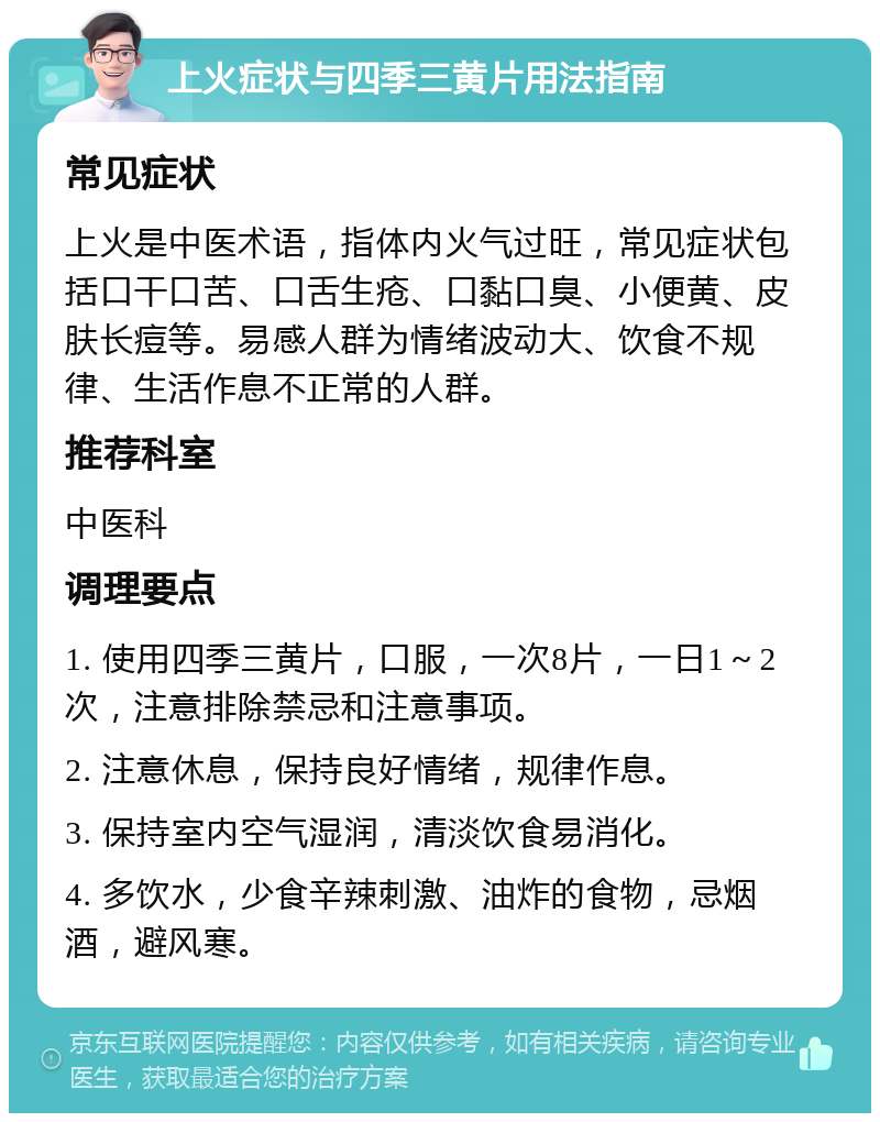 上火症状与四季三黄片用法指南 常见症状 上火是中医术语，指体内火气过旺，常见症状包括口干口苦、口舌生疮、口黏口臭、小便黄、皮肤长痘等。易感人群为情绪波动大、饮食不规律、生活作息不正常的人群。 推荐科室 中医科 调理要点 1. 使用四季三黄片，口服，一次8片，一日1～2次，注意排除禁忌和注意事项。 2. 注意休息，保持良好情绪，规律作息。 3. 保持室内空气湿润，清淡饮食易消化。 4. 多饮水，少食辛辣刺激、油炸的食物，忌烟酒，避风寒。