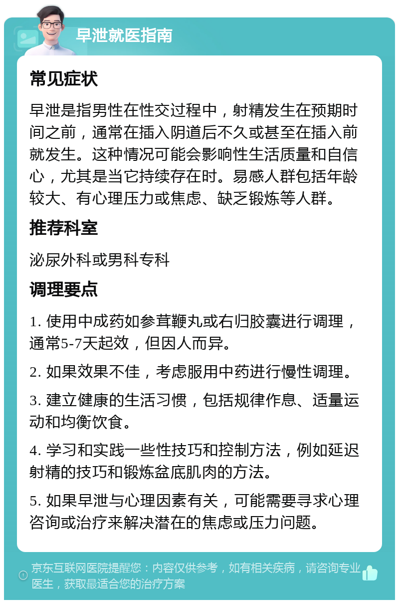 早泄就医指南 常见症状 早泄是指男性在性交过程中，射精发生在预期时间之前，通常在插入阴道后不久或甚至在插入前就发生。这种情况可能会影响性生活质量和自信心，尤其是当它持续存在时。易感人群包括年龄较大、有心理压力或焦虑、缺乏锻炼等人群。 推荐科室 泌尿外科或男科专科 调理要点 1. 使用中成药如参茸鞭丸或右归胶囊进行调理，通常5-7天起效，但因人而异。 2. 如果效果不佳，考虑服用中药进行慢性调理。 3. 建立健康的生活习惯，包括规律作息、适量运动和均衡饮食。 4. 学习和实践一些性技巧和控制方法，例如延迟射精的技巧和锻炼盆底肌肉的方法。 5. 如果早泄与心理因素有关，可能需要寻求心理咨询或治疗来解决潜在的焦虑或压力问题。