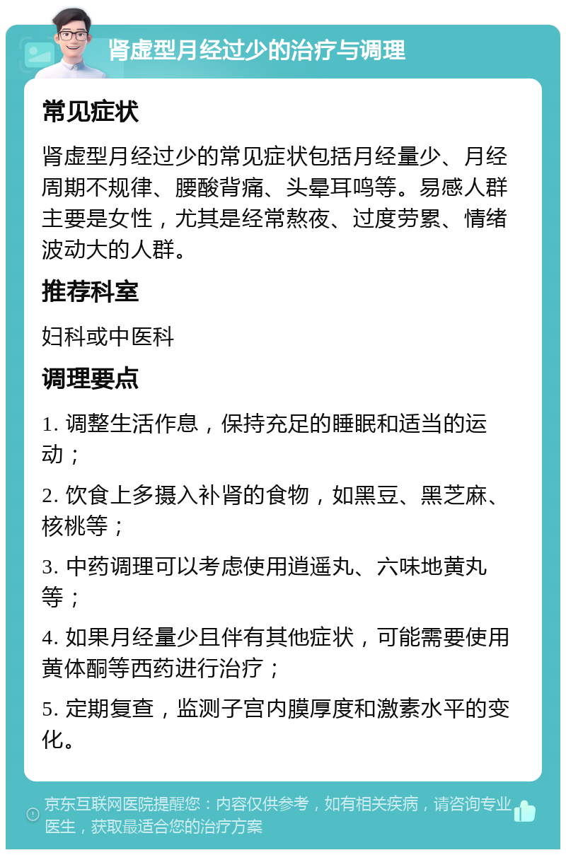 肾虚型月经过少的治疗与调理 常见症状 肾虚型月经过少的常见症状包括月经量少、月经周期不规律、腰酸背痛、头晕耳鸣等。易感人群主要是女性，尤其是经常熬夜、过度劳累、情绪波动大的人群。 推荐科室 妇科或中医科 调理要点 1. 调整生活作息，保持充足的睡眠和适当的运动； 2. 饮食上多摄入补肾的食物，如黑豆、黑芝麻、核桃等； 3. 中药调理可以考虑使用逍遥丸、六味地黄丸等； 4. 如果月经量少且伴有其他症状，可能需要使用黄体酮等西药进行治疗； 5. 定期复查，监测子宫内膜厚度和激素水平的变化。