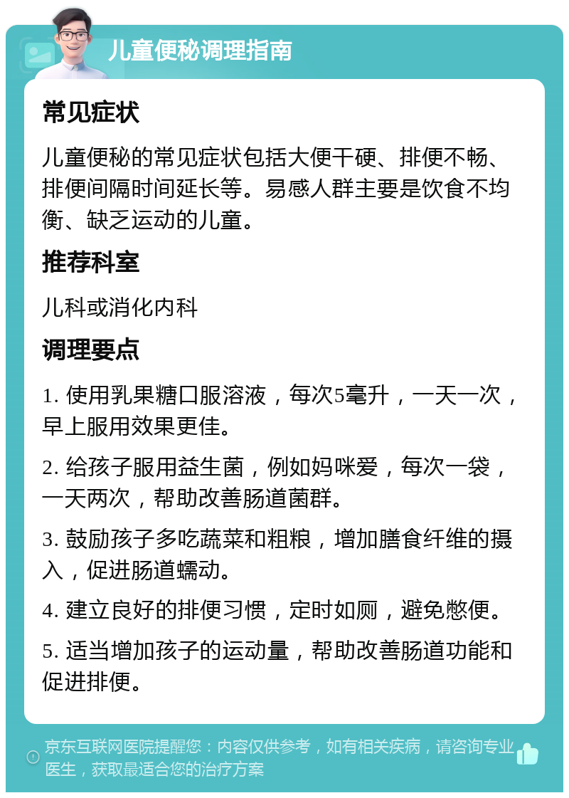 儿童便秘调理指南 常见症状 儿童便秘的常见症状包括大便干硬、排便不畅、排便间隔时间延长等。易感人群主要是饮食不均衡、缺乏运动的儿童。 推荐科室 儿科或消化内科 调理要点 1. 使用乳果糖口服溶液，每次5毫升，一天一次，早上服用效果更佳。 2. 给孩子服用益生菌，例如妈咪爱，每次一袋，一天两次，帮助改善肠道菌群。 3. 鼓励孩子多吃蔬菜和粗粮，增加膳食纤维的摄入，促进肠道蠕动。 4. 建立良好的排便习惯，定时如厕，避免憋便。 5. 适当增加孩子的运动量，帮助改善肠道功能和促进排便。