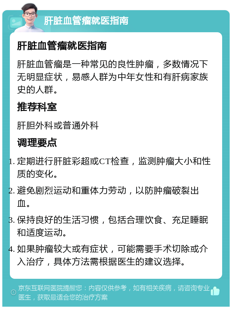 肝脏血管瘤就医指南 肝脏血管瘤就医指南 肝脏血管瘤是一种常见的良性肿瘤，多数情况下无明显症状，易感人群为中年女性和有肝病家族史的人群。 推荐科室 肝胆外科或普通外科 调理要点 定期进行肝脏彩超或CT检查，监测肿瘤大小和性质的变化。 避免剧烈运动和重体力劳动，以防肿瘤破裂出血。 保持良好的生活习惯，包括合理饮食、充足睡眠和适度运动。 如果肿瘤较大或有症状，可能需要手术切除或介入治疗，具体方法需根据医生的建议选择。