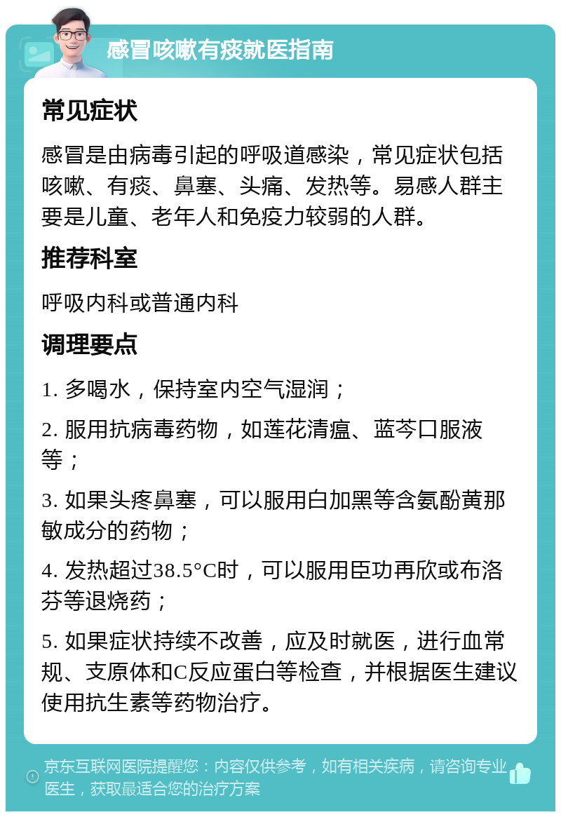 感冒咳嗽有痰就医指南 常见症状 感冒是由病毒引起的呼吸道感染，常见症状包括咳嗽、有痰、鼻塞、头痛、发热等。易感人群主要是儿童、老年人和免疫力较弱的人群。 推荐科室 呼吸内科或普通内科 调理要点 1. 多喝水，保持室内空气湿润； 2. 服用抗病毒药物，如莲花清瘟、蓝芩口服液等； 3. 如果头疼鼻塞，可以服用白加黑等含氨酚黄那敏成分的药物； 4. 发热超过38.5°C时，可以服用臣功再欣或布洛芬等退烧药； 5. 如果症状持续不改善，应及时就医，进行血常规、支原体和C反应蛋白等检查，并根据医生建议使用抗生素等药物治疗。