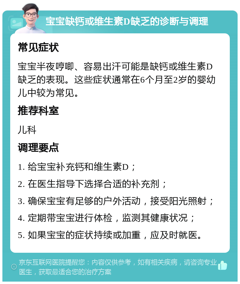 宝宝缺钙或维生素D缺乏的诊断与调理 常见症状 宝宝半夜哼唧、容易出汗可能是缺钙或维生素D缺乏的表现。这些症状通常在6个月至2岁的婴幼儿中较为常见。 推荐科室 儿科 调理要点 1. 给宝宝补充钙和维生素D； 2. 在医生指导下选择合适的补充剂； 3. 确保宝宝有足够的户外活动，接受阳光照射； 4. 定期带宝宝进行体检，监测其健康状况； 5. 如果宝宝的症状持续或加重，应及时就医。