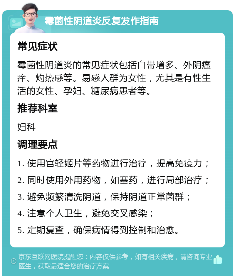 霉菌性阴道炎反复发作指南 常见症状 霉菌性阴道炎的常见症状包括白带增多、外阴瘙痒、灼热感等。易感人群为女性，尤其是有性生活的女性、孕妇、糖尿病患者等。 推荐科室 妇科 调理要点 1. 使用宫轻姬片等药物进行治疗，提高免疫力； 2. 同时使用外用药物，如塞药，进行局部治疗； 3. 避免频繁清洗阴道，保持阴道正常菌群； 4. 注意个人卫生，避免交叉感染； 5. 定期复查，确保病情得到控制和治愈。