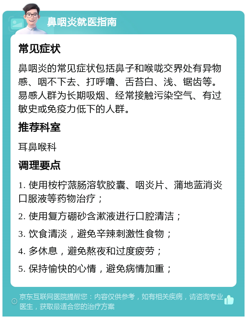 鼻咽炎就医指南 常见症状 鼻咽炎的常见症状包括鼻子和喉咙交界处有异物感、咽不下去、打呼噜、舌苔白、浅、锯齿等。易感人群为长期吸烟、经常接触污染空气、有过敏史或免疫力低下的人群。 推荐科室 耳鼻喉科 调理要点 1. 使用桉柠蒎肠溶软胶囊、咽炎片、蒲地蓝消炎口服液等药物治疗； 2. 使用复方硼砂含漱液进行口腔清洁； 3. 饮食清淡，避免辛辣刺激性食物； 4. 多休息，避免熬夜和过度疲劳； 5. 保持愉快的心情，避免病情加重；