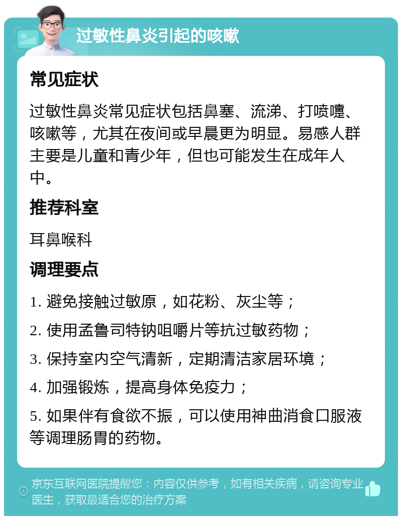 过敏性鼻炎引起的咳嗽 常见症状 过敏性鼻炎常见症状包括鼻塞、流涕、打喷嚏、咳嗽等，尤其在夜间或早晨更为明显。易感人群主要是儿童和青少年，但也可能发生在成年人中。 推荐科室 耳鼻喉科 调理要点 1. 避免接触过敏原，如花粉、灰尘等； 2. 使用孟鲁司特钠咀嚼片等抗过敏药物； 3. 保持室内空气清新，定期清洁家居环境； 4. 加强锻炼，提高身体免疫力； 5. 如果伴有食欲不振，可以使用神曲消食口服液等调理肠胃的药物。