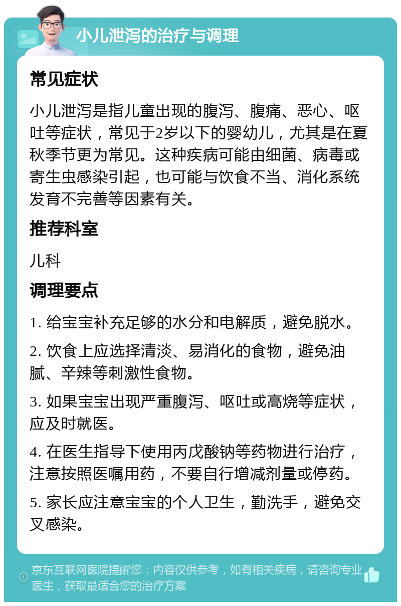 小儿泄泻的治疗与调理 常见症状 小儿泄泻是指儿童出现的腹泻、腹痛、恶心、呕吐等症状，常见于2岁以下的婴幼儿，尤其是在夏秋季节更为常见。这种疾病可能由细菌、病毒或寄生虫感染引起，也可能与饮食不当、消化系统发育不完善等因素有关。 推荐科室 儿科 调理要点 1. 给宝宝补充足够的水分和电解质，避免脱水。 2. 饮食上应选择清淡、易消化的食物，避免油腻、辛辣等刺激性食物。 3. 如果宝宝出现严重腹泻、呕吐或高烧等症状，应及时就医。 4. 在医生指导下使用丙戊酸钠等药物进行治疗，注意按照医嘱用药，不要自行增减剂量或停药。 5. 家长应注意宝宝的个人卫生，勤洗手，避免交叉感染。