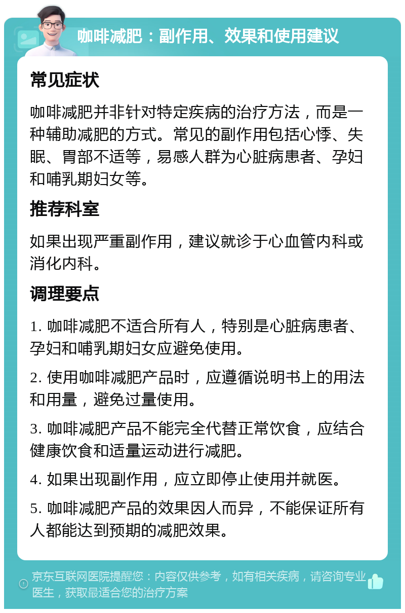 咖啡减肥：副作用、效果和使用建议 常见症状 咖啡减肥并非针对特定疾病的治疗方法，而是一种辅助减肥的方式。常见的副作用包括心悸、失眠、胃部不适等，易感人群为心脏病患者、孕妇和哺乳期妇女等。 推荐科室 如果出现严重副作用，建议就诊于心血管内科或消化内科。 调理要点 1. 咖啡减肥不适合所有人，特别是心脏病患者、孕妇和哺乳期妇女应避免使用。 2. 使用咖啡减肥产品时，应遵循说明书上的用法和用量，避免过量使用。 3. 咖啡减肥产品不能完全代替正常饮食，应结合健康饮食和适量运动进行减肥。 4. 如果出现副作用，应立即停止使用并就医。 5. 咖啡减肥产品的效果因人而异，不能保证所有人都能达到预期的减肥效果。