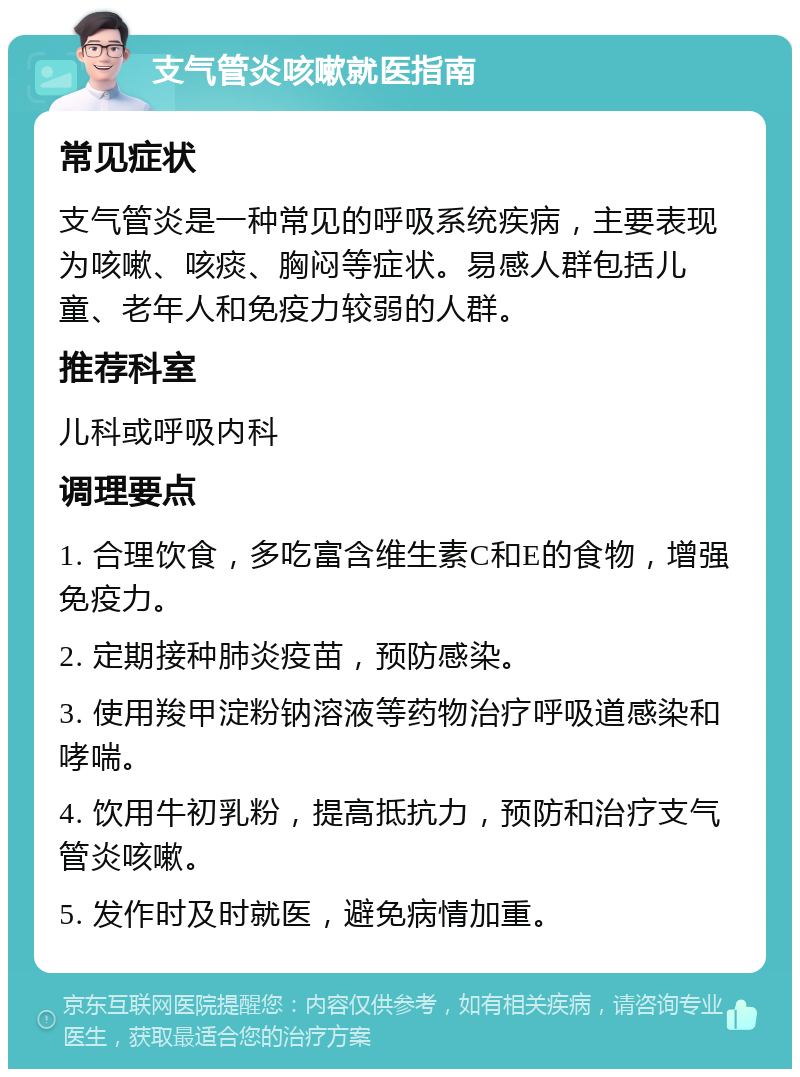 支气管炎咳嗽就医指南 常见症状 支气管炎是一种常见的呼吸系统疾病，主要表现为咳嗽、咳痰、胸闷等症状。易感人群包括儿童、老年人和免疫力较弱的人群。 推荐科室 儿科或呼吸内科 调理要点 1. 合理饮食，多吃富含维生素C和E的食物，增强免疫力。 2. 定期接种肺炎疫苗，预防感染。 3. 使用羧甲淀粉钠溶液等药物治疗呼吸道感染和哮喘。 4. 饮用牛初乳粉，提高抵抗力，预防和治疗支气管炎咳嗽。 5. 发作时及时就医，避免病情加重。