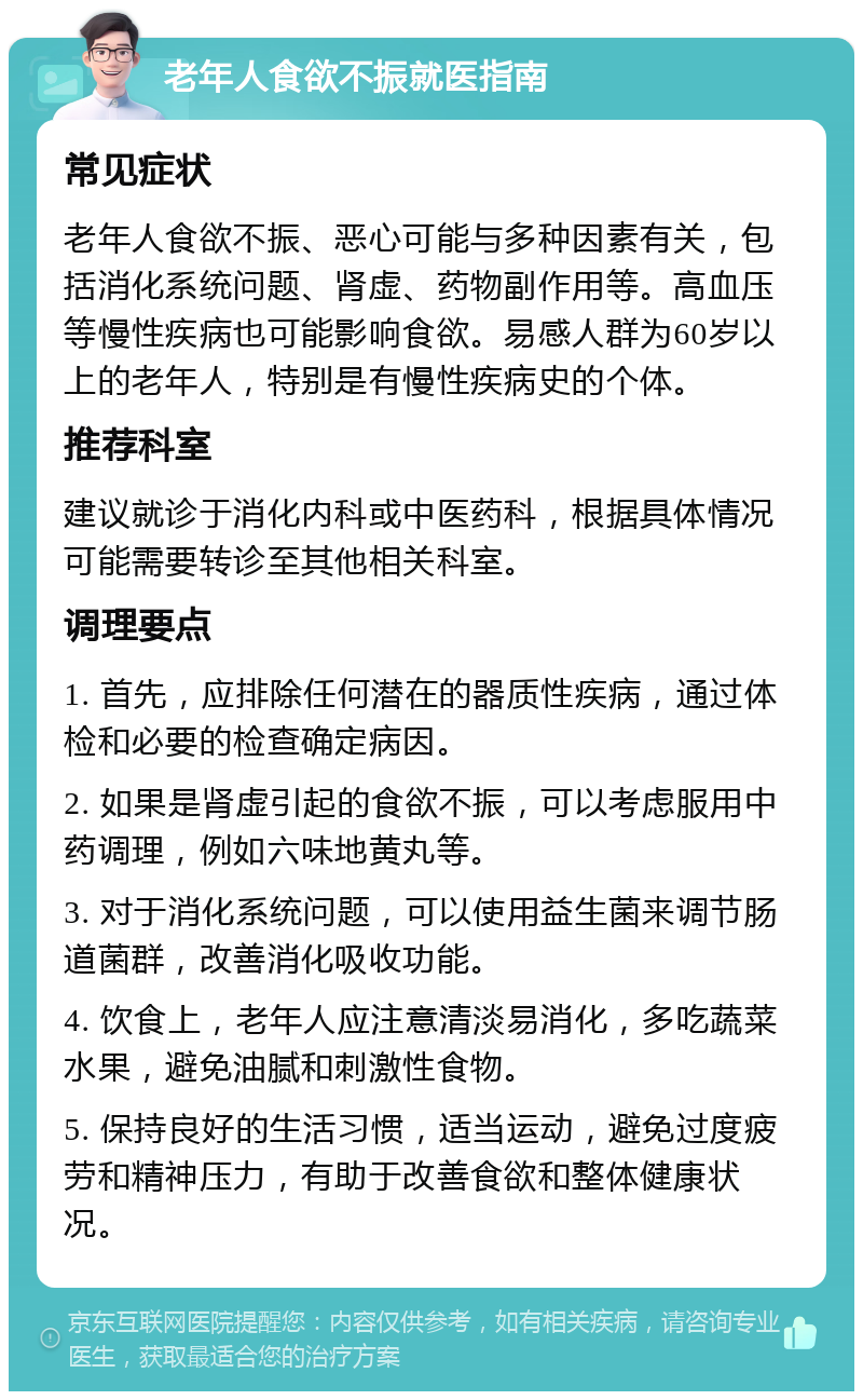 老年人食欲不振就医指南 常见症状 老年人食欲不振、恶心可能与多种因素有关，包括消化系统问题、肾虚、药物副作用等。高血压等慢性疾病也可能影响食欲。易感人群为60岁以上的老年人，特别是有慢性疾病史的个体。 推荐科室 建议就诊于消化内科或中医药科，根据具体情况可能需要转诊至其他相关科室。 调理要点 1. 首先，应排除任何潜在的器质性疾病，通过体检和必要的检查确定病因。 2. 如果是肾虚引起的食欲不振，可以考虑服用中药调理，例如六味地黄丸等。 3. 对于消化系统问题，可以使用益生菌来调节肠道菌群，改善消化吸收功能。 4. 饮食上，老年人应注意清淡易消化，多吃蔬菜水果，避免油腻和刺激性食物。 5. 保持良好的生活习惯，适当运动，避免过度疲劳和精神压力，有助于改善食欲和整体健康状况。