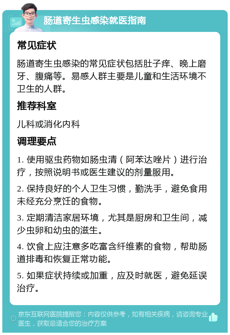 肠道寄生虫感染就医指南 常见症状 肠道寄生虫感染的常见症状包括肚子痒、晚上磨牙、腹痛等。易感人群主要是儿童和生活环境不卫生的人群。 推荐科室 儿科或消化内科 调理要点 1. 使用驱虫药物如肠虫清（阿苯达唑片）进行治疗，按照说明书或医生建议的剂量服用。 2. 保持良好的个人卫生习惯，勤洗手，避免食用未经充分烹饪的食物。 3. 定期清洁家居环境，尤其是厨房和卫生间，减少虫卵和幼虫的滋生。 4. 饮食上应注意多吃富含纤维素的食物，帮助肠道排毒和恢复正常功能。 5. 如果症状持续或加重，应及时就医，避免延误治疗。