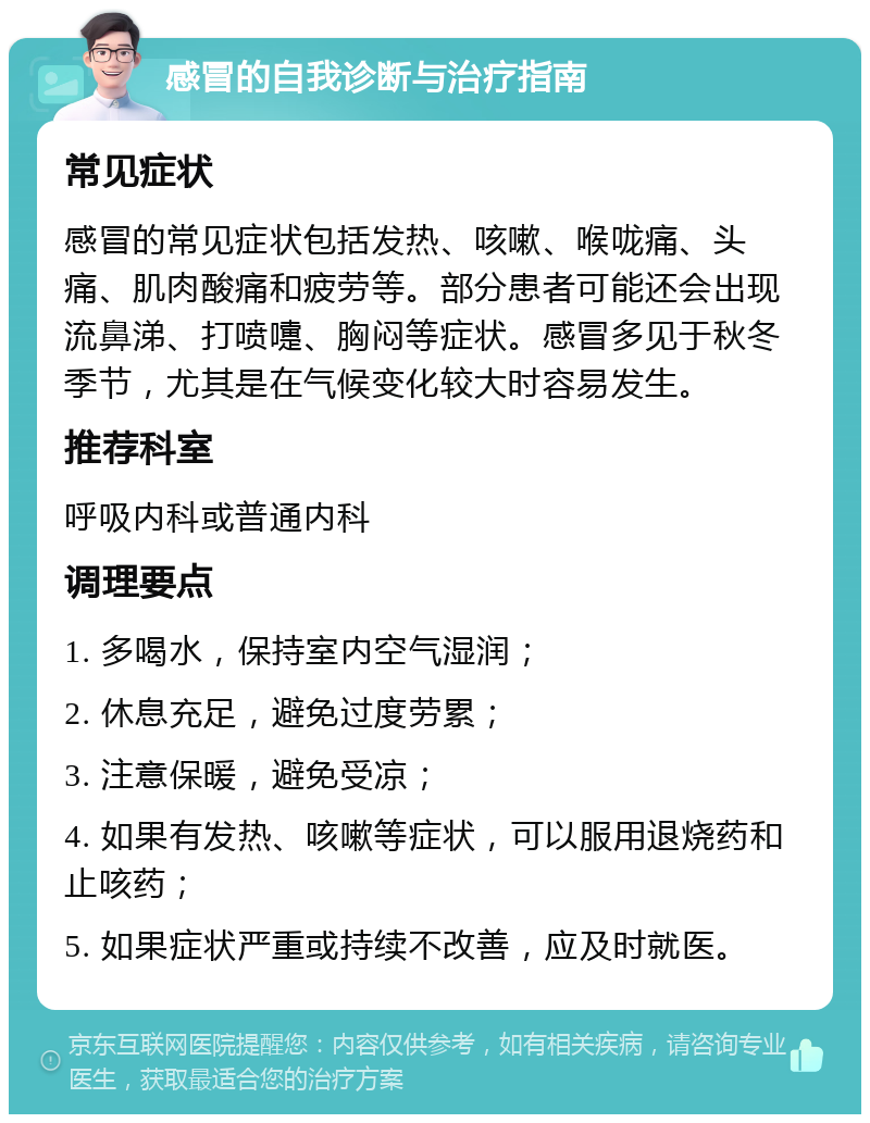 感冒的自我诊断与治疗指南 常见症状 感冒的常见症状包括发热、咳嗽、喉咙痛、头痛、肌肉酸痛和疲劳等。部分患者可能还会出现流鼻涕、打喷嚏、胸闷等症状。感冒多见于秋冬季节，尤其是在气候变化较大时容易发生。 推荐科室 呼吸内科或普通内科 调理要点 1. 多喝水，保持室内空气湿润； 2. 休息充足，避免过度劳累； 3. 注意保暖，避免受凉； 4. 如果有发热、咳嗽等症状，可以服用退烧药和止咳药； 5. 如果症状严重或持续不改善，应及时就医。