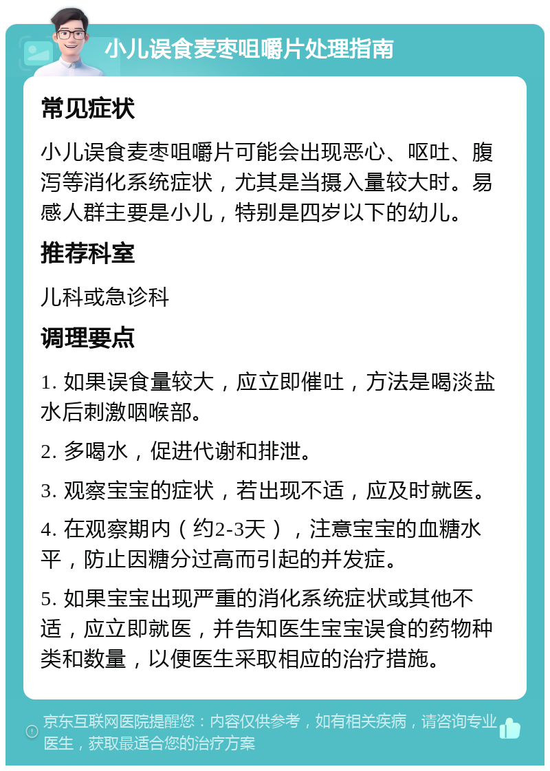 小儿误食麦枣咀嚼片处理指南 常见症状 小儿误食麦枣咀嚼片可能会出现恶心、呕吐、腹泻等消化系统症状，尤其是当摄入量较大时。易感人群主要是小儿，特别是四岁以下的幼儿。 推荐科室 儿科或急诊科 调理要点 1. 如果误食量较大，应立即催吐，方法是喝淡盐水后刺激咽喉部。 2. 多喝水，促进代谢和排泄。 3. 观察宝宝的症状，若出现不适，应及时就医。 4. 在观察期内（约2-3天），注意宝宝的血糖水平，防止因糖分过高而引起的并发症。 5. 如果宝宝出现严重的消化系统症状或其他不适，应立即就医，并告知医生宝宝误食的药物种类和数量，以便医生采取相应的治疗措施。