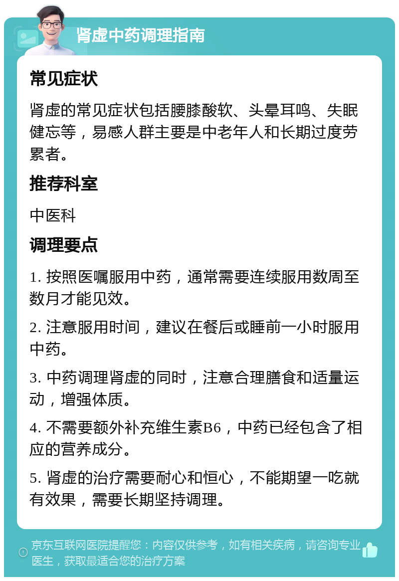 肾虚中药调理指南 常见症状 肾虚的常见症状包括腰膝酸软、头晕耳鸣、失眠健忘等，易感人群主要是中老年人和长期过度劳累者。 推荐科室 中医科 调理要点 1. 按照医嘱服用中药，通常需要连续服用数周至数月才能见效。 2. 注意服用时间，建议在餐后或睡前一小时服用中药。 3. 中药调理肾虚的同时，注意合理膳食和适量运动，增强体质。 4. 不需要额外补充维生素B6，中药已经包含了相应的营养成分。 5. 肾虚的治疗需要耐心和恒心，不能期望一吃就有效果，需要长期坚持调理。