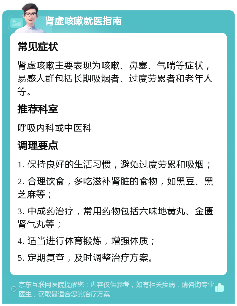 肾虚咳嗽就医指南 常见症状 肾虚咳嗽主要表现为咳嗽、鼻塞、气喘等症状，易感人群包括长期吸烟者、过度劳累者和老年人等。 推荐科室 呼吸内科或中医科 调理要点 1. 保持良好的生活习惯，避免过度劳累和吸烟； 2. 合理饮食，多吃滋补肾脏的食物，如黑豆、黑芝麻等； 3. 中成药治疗，常用药物包括六味地黄丸、金匮肾气丸等； 4. 适当进行体育锻炼，增强体质； 5. 定期复查，及时调整治疗方案。