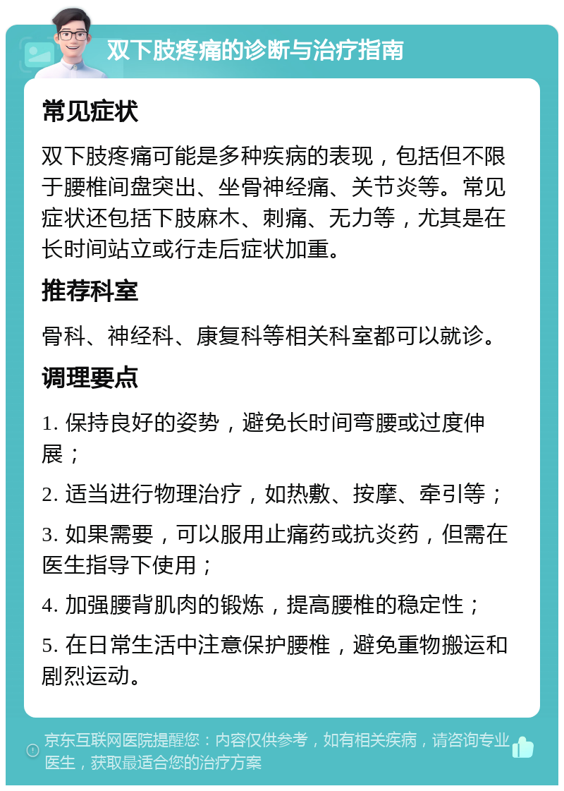 双下肢疼痛的诊断与治疗指南 常见症状 双下肢疼痛可能是多种疾病的表现，包括但不限于腰椎间盘突出、坐骨神经痛、关节炎等。常见症状还包括下肢麻木、刺痛、无力等，尤其是在长时间站立或行走后症状加重。 推荐科室 骨科、神经科、康复科等相关科室都可以就诊。 调理要点 1. 保持良好的姿势，避免长时间弯腰或过度伸展； 2. 适当进行物理治疗，如热敷、按摩、牵引等； 3. 如果需要，可以服用止痛药或抗炎药，但需在医生指导下使用； 4. 加强腰背肌肉的锻炼，提高腰椎的稳定性； 5. 在日常生活中注意保护腰椎，避免重物搬运和剧烈运动。