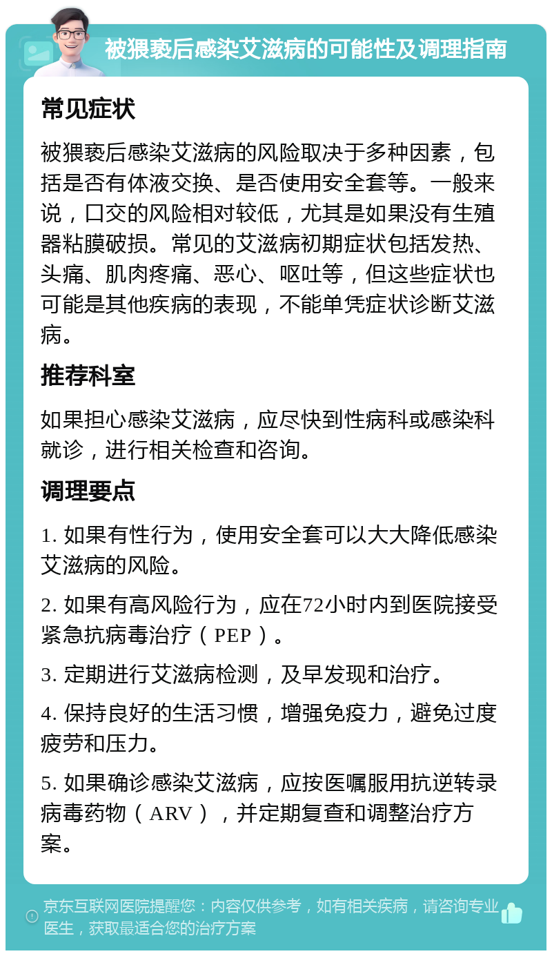 被猥亵后感染艾滋病的可能性及调理指南 常见症状 被猥亵后感染艾滋病的风险取决于多种因素，包括是否有体液交换、是否使用安全套等。一般来说，口交的风险相对较低，尤其是如果没有生殖器粘膜破损。常见的艾滋病初期症状包括发热、头痛、肌肉疼痛、恶心、呕吐等，但这些症状也可能是其他疾病的表现，不能单凭症状诊断艾滋病。 推荐科室 如果担心感染艾滋病，应尽快到性病科或感染科就诊，进行相关检查和咨询。 调理要点 1. 如果有性行为，使用安全套可以大大降低感染艾滋病的风险。 2. 如果有高风险行为，应在72小时内到医院接受紧急抗病毒治疗（PEP）。 3. 定期进行艾滋病检测，及早发现和治疗。 4. 保持良好的生活习惯，增强免疫力，避免过度疲劳和压力。 5. 如果确诊感染艾滋病，应按医嘱服用抗逆转录病毒药物（ARV），并定期复查和调整治疗方案。