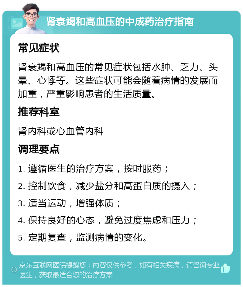 肾衰竭和高血压的中成药治疗指南 常见症状 肾衰竭和高血压的常见症状包括水肿、乏力、头晕、心悸等。这些症状可能会随着病情的发展而加重，严重影响患者的生活质量。 推荐科室 肾内科或心血管内科 调理要点 1. 遵循医生的治疗方案，按时服药； 2. 控制饮食，减少盐分和高蛋白质的摄入； 3. 适当运动，增强体质； 4. 保持良好的心态，避免过度焦虑和压力； 5. 定期复查，监测病情的变化。