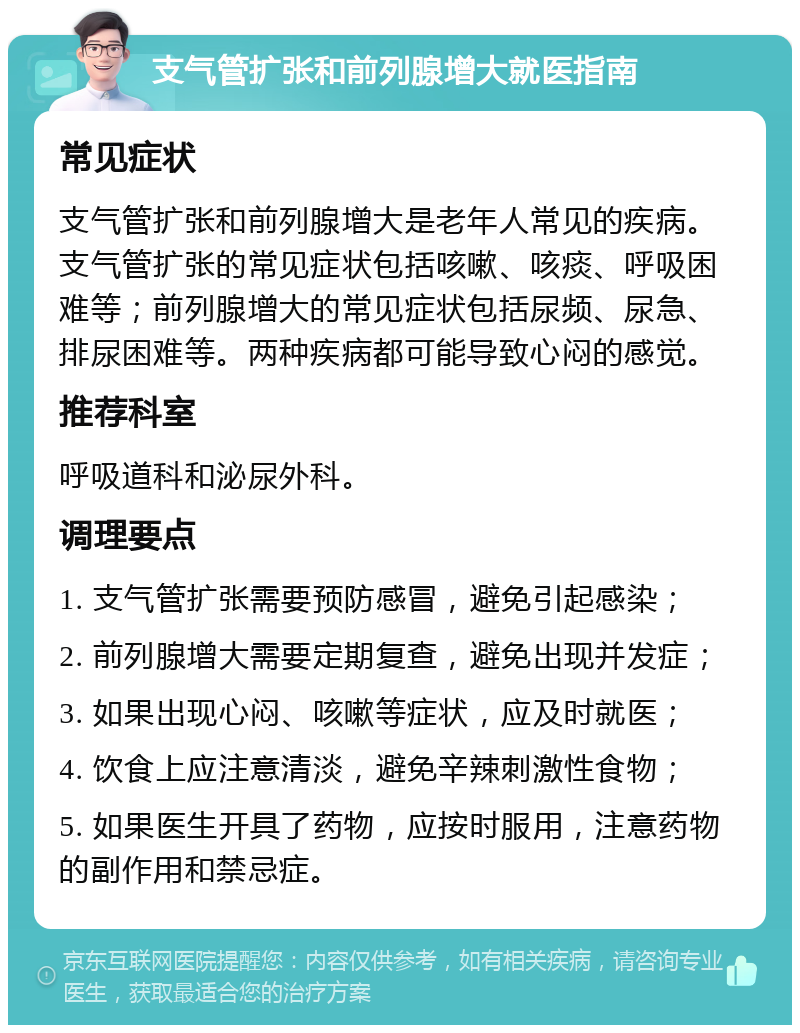 支气管扩张和前列腺增大就医指南 常见症状 支气管扩张和前列腺增大是老年人常见的疾病。支气管扩张的常见症状包括咳嗽、咳痰、呼吸困难等；前列腺增大的常见症状包括尿频、尿急、排尿困难等。两种疾病都可能导致心闷的感觉。 推荐科室 呼吸道科和泌尿外科。 调理要点 1. 支气管扩张需要预防感冒，避免引起感染； 2. 前列腺增大需要定期复查，避免出现并发症； 3. 如果出现心闷、咳嗽等症状，应及时就医； 4. 饮食上应注意清淡，避免辛辣刺激性食物； 5. 如果医生开具了药物，应按时服用，注意药物的副作用和禁忌症。