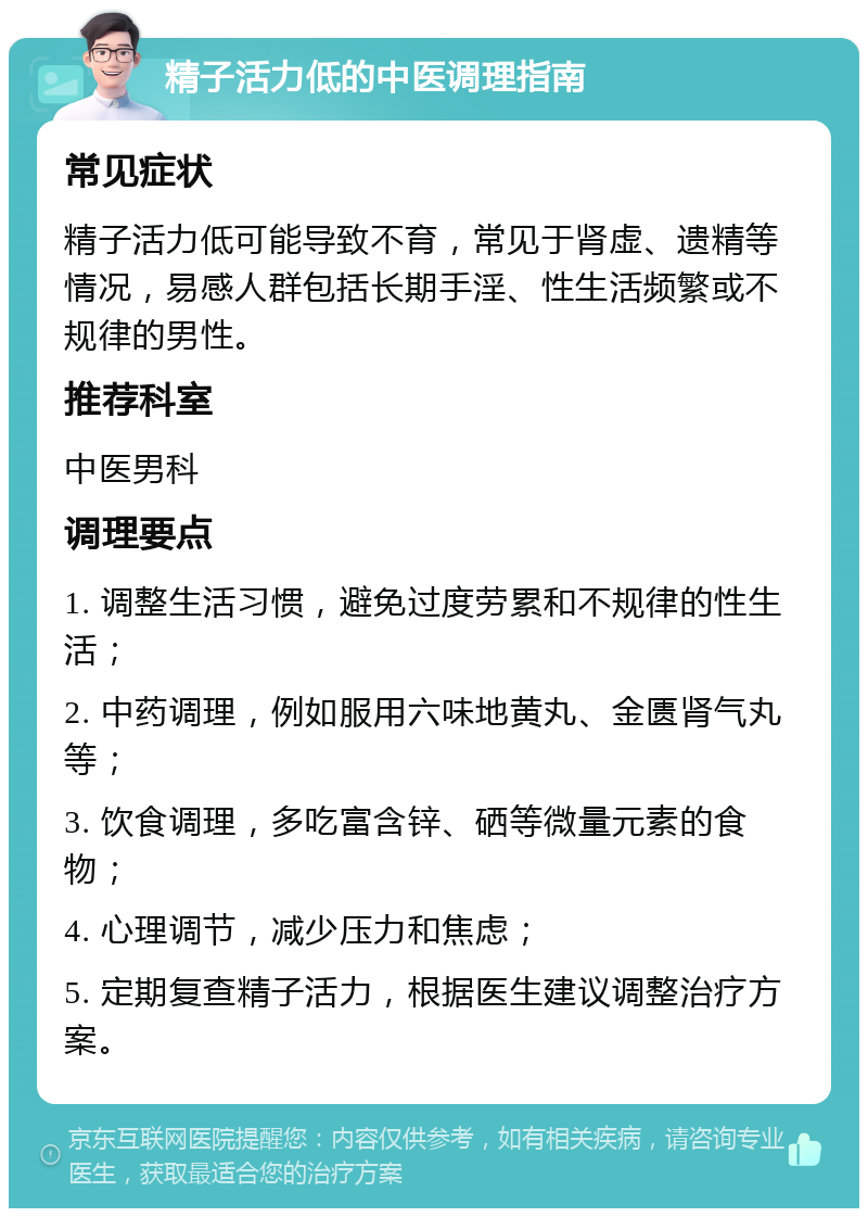 精子活力低的中医调理指南 常见症状 精子活力低可能导致不育，常见于肾虚、遗精等情况，易感人群包括长期手淫、性生活频繁或不规律的男性。 推荐科室 中医男科 调理要点 1. 调整生活习惯，避免过度劳累和不规律的性生活； 2. 中药调理，例如服用六味地黄丸、金匮肾气丸等； 3. 饮食调理，多吃富含锌、硒等微量元素的食物； 4. 心理调节，减少压力和焦虑； 5. 定期复查精子活力，根据医生建议调整治疗方案。