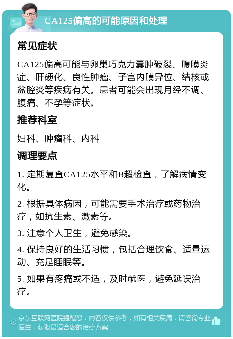 CA125偏高的可能原因和处理 常见症状 CA125偏高可能与卵巢巧克力囊肿破裂、腹膜炎症、肝硬化、良性肿瘤、子宫内膜异位、结核或盆腔炎等疾病有关。患者可能会出现月经不调、腹痛、不孕等症状。 推荐科室 妇科、肿瘤科、内科 调理要点 1. 定期复查CA125水平和B超检查，了解病情变化。 2. 根据具体病因，可能需要手术治疗或药物治疗，如抗生素、激素等。 3. 注意个人卫生，避免感染。 4. 保持良好的生活习惯，包括合理饮食、适量运动、充足睡眠等。 5. 如果有疼痛或不适，及时就医，避免延误治疗。