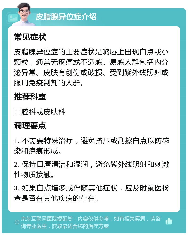 皮脂腺异位症介绍 常见症状 皮脂腺异位症的主要症状是嘴唇上出现白点或小颗粒，通常无疼痛或不适感。易感人群包括内分泌异常、皮肤有创伤或破损、受到紫外线照射或服用免疫制剂的人群。 推荐科室 口腔科或皮肤科 调理要点 1. 不需要特殊治疗，避免挤压或刮擦白点以防感染和疤痕形成。 2. 保持口唇清洁和湿润，避免紫外线照射和刺激性物质接触。 3. 如果白点增多或伴随其他症状，应及时就医检查是否有其他疾病的存在。