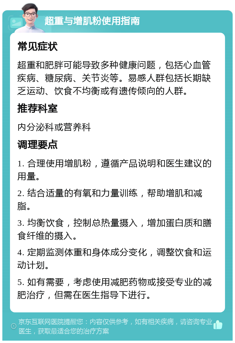 超重与增肌粉使用指南 常见症状 超重和肥胖可能导致多种健康问题，包括心血管疾病、糖尿病、关节炎等。易感人群包括长期缺乏运动、饮食不均衡或有遗传倾向的人群。 推荐科室 内分泌科或营养科 调理要点 1. 合理使用增肌粉，遵循产品说明和医生建议的用量。 2. 结合适量的有氧和力量训练，帮助增肌和减脂。 3. 均衡饮食，控制总热量摄入，增加蛋白质和膳食纤维的摄入。 4. 定期监测体重和身体成分变化，调整饮食和运动计划。 5. 如有需要，考虑使用减肥药物或接受专业的减肥治疗，但需在医生指导下进行。