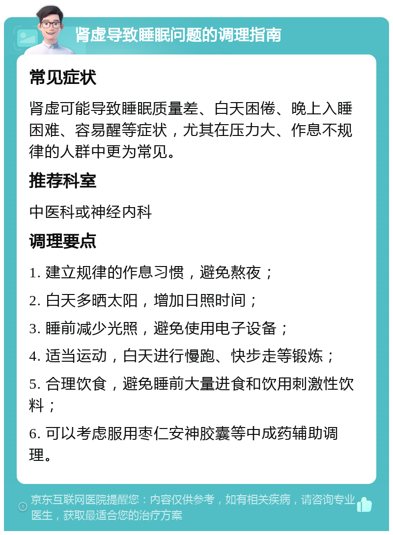 肾虚导致睡眠问题的调理指南 常见症状 肾虚可能导致睡眠质量差、白天困倦、晚上入睡困难、容易醒等症状，尤其在压力大、作息不规律的人群中更为常见。 推荐科室 中医科或神经内科 调理要点 1. 建立规律的作息习惯，避免熬夜； 2. 白天多晒太阳，增加日照时间； 3. 睡前减少光照，避免使用电子设备； 4. 适当运动，白天进行慢跑、快步走等锻炼； 5. 合理饮食，避免睡前大量进食和饮用刺激性饮料； 6. 可以考虑服用枣仁安神胶囊等中成药辅助调理。