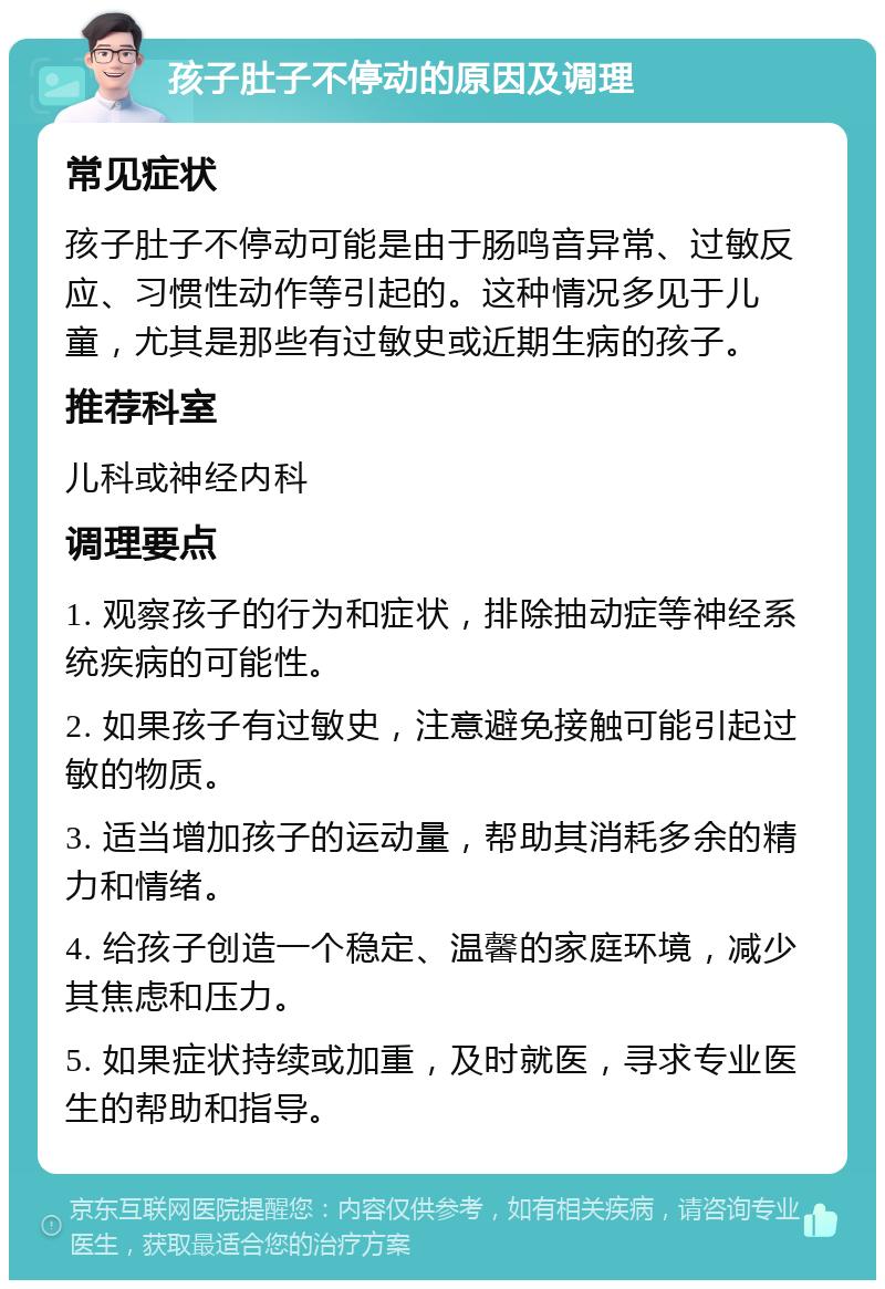 孩子肚子不停动的原因及调理 常见症状 孩子肚子不停动可能是由于肠鸣音异常、过敏反应、习惯性动作等引起的。这种情况多见于儿童，尤其是那些有过敏史或近期生病的孩子。 推荐科室 儿科或神经内科 调理要点 1. 观察孩子的行为和症状，排除抽动症等神经系统疾病的可能性。 2. 如果孩子有过敏史，注意避免接触可能引起过敏的物质。 3. 适当增加孩子的运动量，帮助其消耗多余的精力和情绪。 4. 给孩子创造一个稳定、温馨的家庭环境，减少其焦虑和压力。 5. 如果症状持续或加重，及时就医，寻求专业医生的帮助和指导。